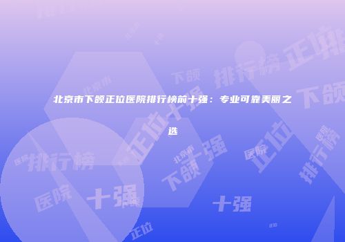 北京市下颌正位医院排行榜前十强：专业可靠美丽之选
