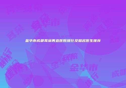 金华市成都耳朵再造医院排行及知名医生推荐