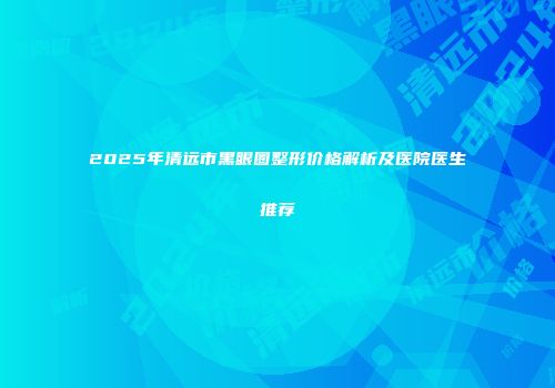 2025年清远市黑眼圈整形价格解析及医院医生推荐