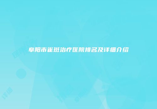 阜阳市雀斑治疗医院排名及详细介绍