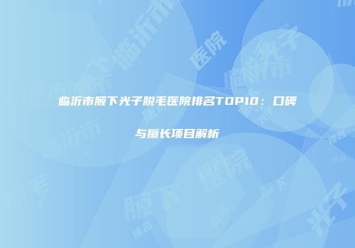 临沂市腋下光子脱毛医院排名TOP10：口碑与擅长项目解析