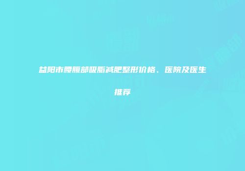 益阳市腰腹部吸脂减肥整形价格、医院及医生推荐