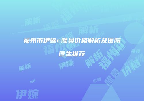 福州市伊婉c隆鼻价格解析及医院医生推荐