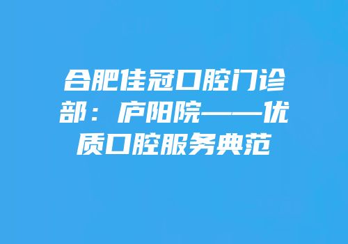 合肥佳冠口腔门诊部：庐阳院——优质口腔服务典范