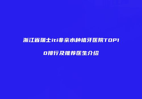浙江省瑞士iti非亲水种植牙医院TOP10排行及推荐医生介绍