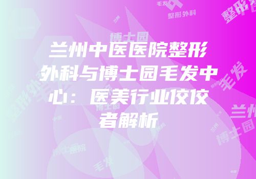 兰州中医医院整形外科与博士园毛发中心：医美行业佼佼者解析