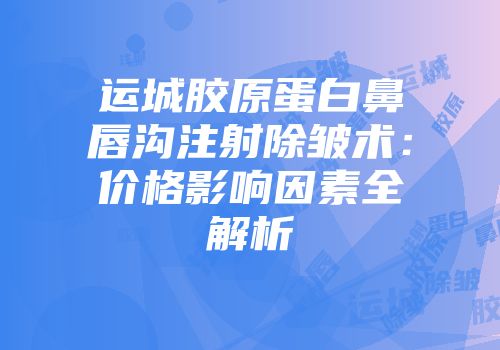 运城胶原蛋白鼻唇沟注射除皱术：价格影响因素全解析