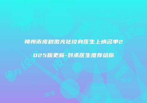 朔州市皮秒激光祛纹身医生上榜名单2025版更新-刘承医生推荐给你