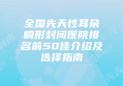 全国先天性耳朵畸形封闭医院排名前50佳介绍及选择指南
