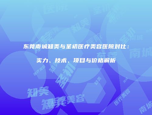 东莞南城知美与圣初医疗美容医院对比：实力、技术、项目与价格解析