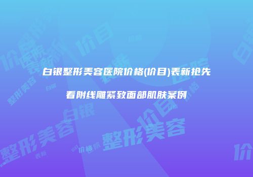 白银整形美容医院价格(价目)表新抢先看附线雕紧致面部肌肤案例