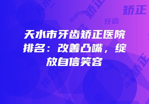 天水市牙齿矫正医院排名：改善凸嘴，绽放自信笑容