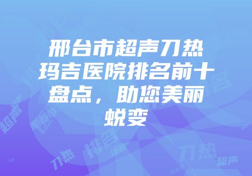 邢台市超声刀热玛吉医院排名前十盘点，助您美丽蜕变