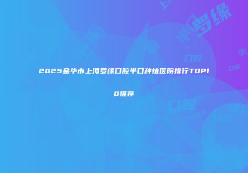 2025金华市上海罗缘口腔半口种植医院排行TOP10推荐