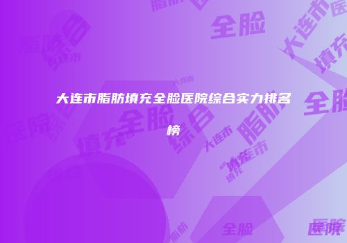 大连市脂肪填充全脸医院综合实力排名榜
