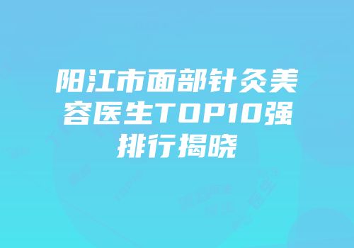 阳江市面部针灸美容医生TOP10强排行揭晓