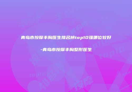 青岛市按摩丰胸医生排名榜top10强哪位较好-青岛市按摩丰胸整形医生