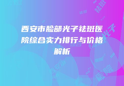 西安市脸部光子祛斑医院综合实力排行与价格解析