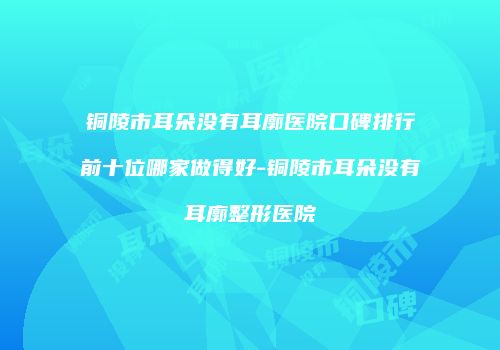 铜陵市耳朵没有耳廓医院口碑排行前十位哪家做得好-铜陵市耳朵没有耳廓整形医院
