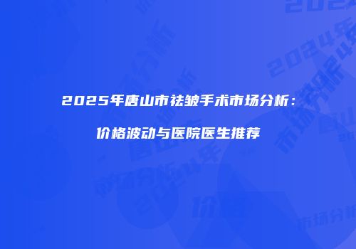 2025年唐山市祛皱手术市场分析：价格波动与医院医生推荐