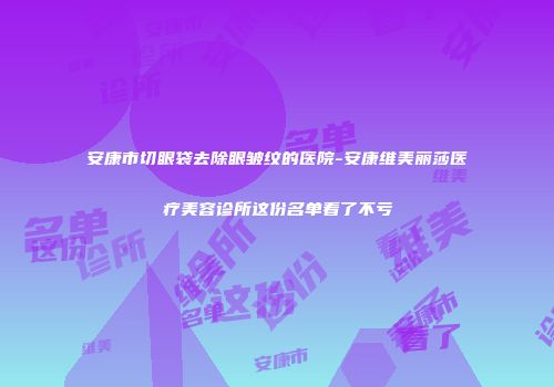 安康市切眼袋去除眼皱纹的医院-安康维美丽莎医疗美容诊所这份名单看了不亏