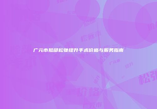 广元市脸部松弛提升手术价格与服务指南