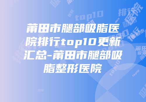莆田市腿部吸脂医院排行top10更新汇总-莆田市腿部吸脂整形医院