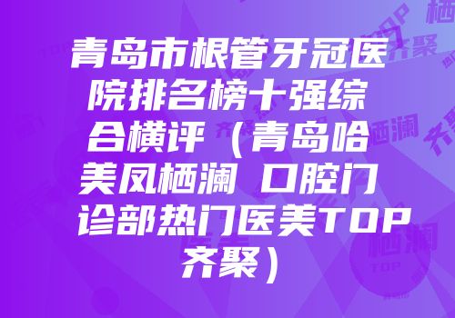 青岛市根管牙冠医院排名榜十强综合横评（青岛哈美凤栖澜玥口腔门诊部热门医美TOP齐聚）