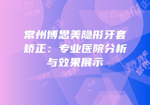 常州博思美隐形牙套矫正：专业医院分析与效果展示