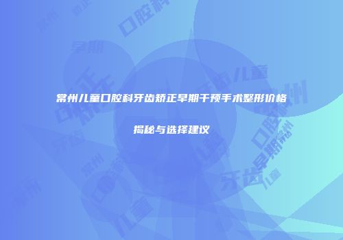 常州儿童口腔科牙齿矫正早期干预手术整形价格揭秘与选择建议