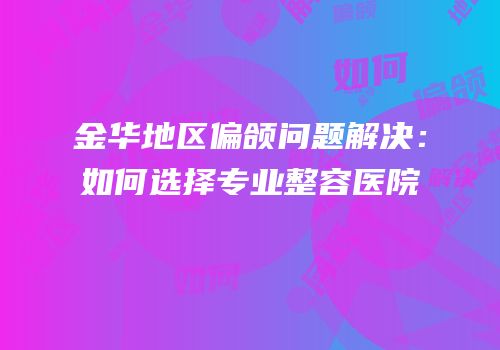 金华地区偏颌问题解决：如何选择专业整容医院