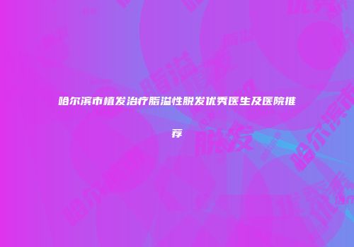 哈尔滨市植发治疗脂溢性脱发优秀医生及医院推荐