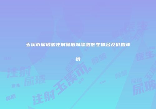 玉溪市尿玻酸注射鼻唇沟除皱医生排名及价格详情