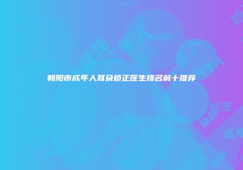 朝阳市成年人耳朵矫正医生排名前十推荐
