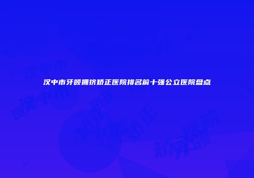 汉中市牙颌拥挤矫正医院排名前十强公立医院盘点
