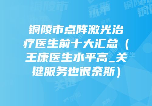 铜陵市点阵激光治疗医生前十大汇总（王康医生水平高_关键服务也很奈斯）