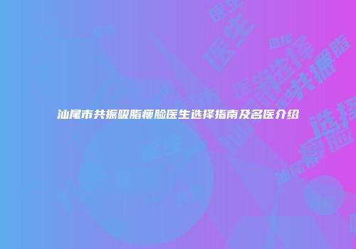 汕尾市共振吸脂瘦脸医生选择指南及名医介绍