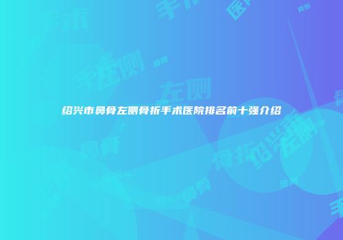 绍兴市鼻骨左侧骨折手术医院排名前十强介绍