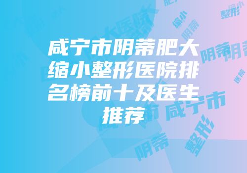 咸宁市阴蒂肥大缩小整形医院排名榜前十及医生推荐