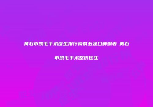 黄石市脱毛手术医生排行榜前五强口碑爆表-黄石市脱毛手术整形医生
