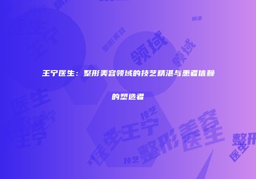 王宁医生：整形美容领域的技艺精湛与患者信赖的塑造者