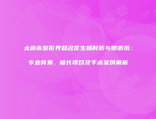 太原市整形界知名医生杨时昕与卿霞凤：专业背景、擅长项目及手术案例解析