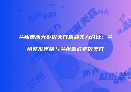 兰州市两大整形美容机构实力对比：兰州整形医院与兰州青柠整形美容