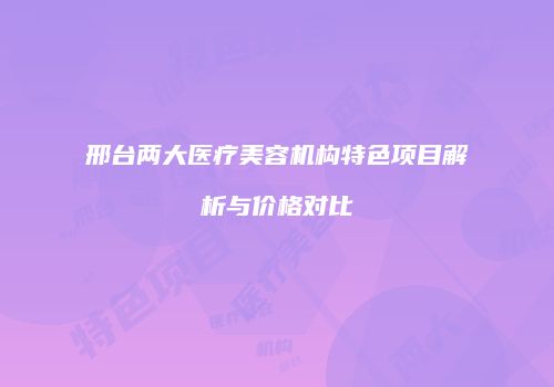 邢台两大医疗美容机构特色项目解析与价格对比