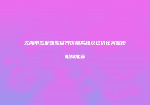 芜湖市脸部吸脂官方价格揭秘及性价比高整形机构推荐