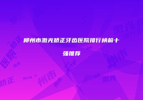 柳州市激光矫正牙齿医院排行榜前十强推荐