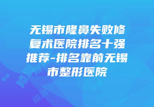 无锡市隆鼻失败修复术医院排名十强推荐-排名靠前无锡市整形医院
