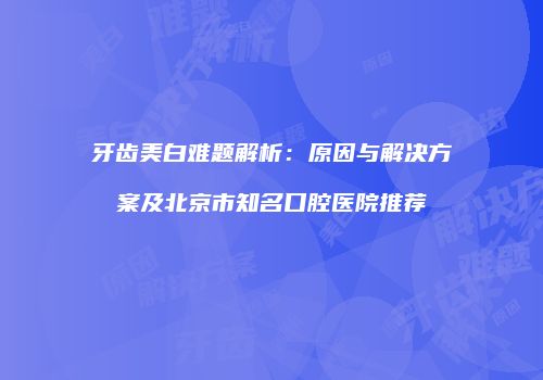 牙齿美白难题解析：原因与解决方案及北京市知名口腔医院推荐