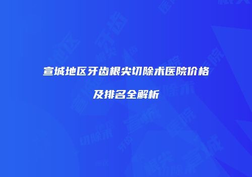 宣城地区牙齿根尖切除术医院价格及排名全解析