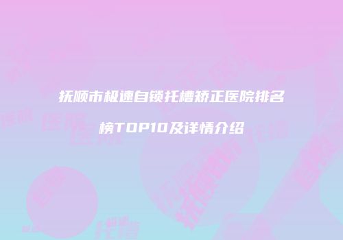 抚顺市极速自锁托槽矫正医院排名榜TOP10及详情介绍